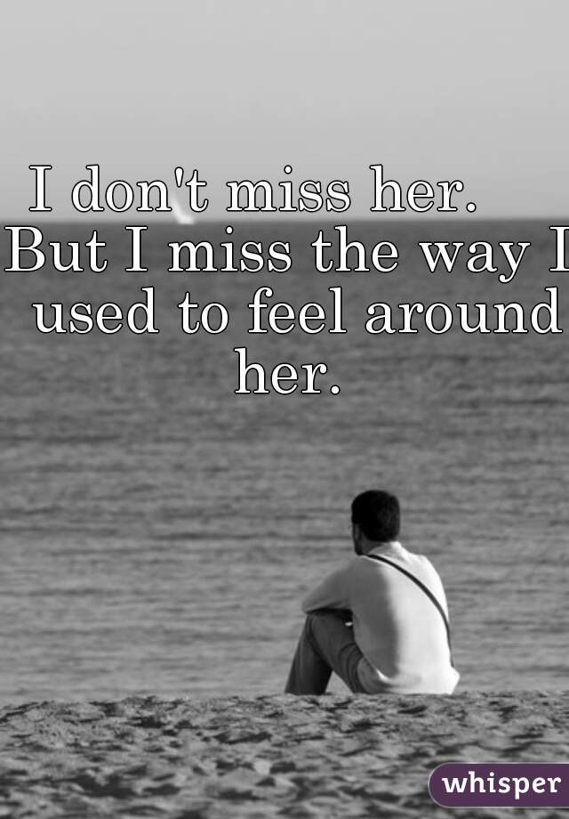 I don't miss her.    
But I miss the way I used to feel around her. 