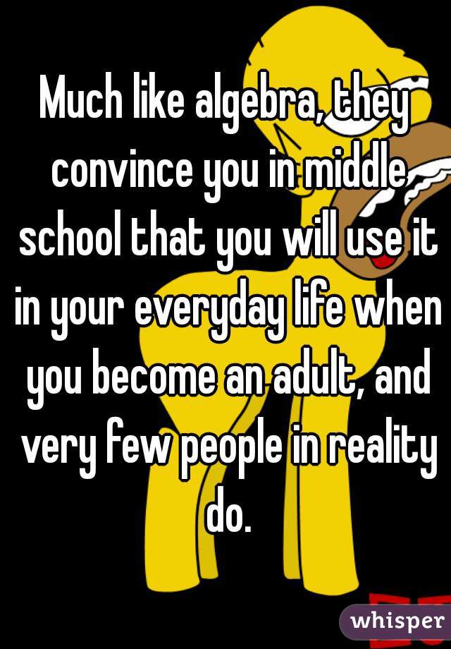 Much like algebra, they convince you in middle school that you will use it in your everyday life when you become an adult, and very few people in reality do.