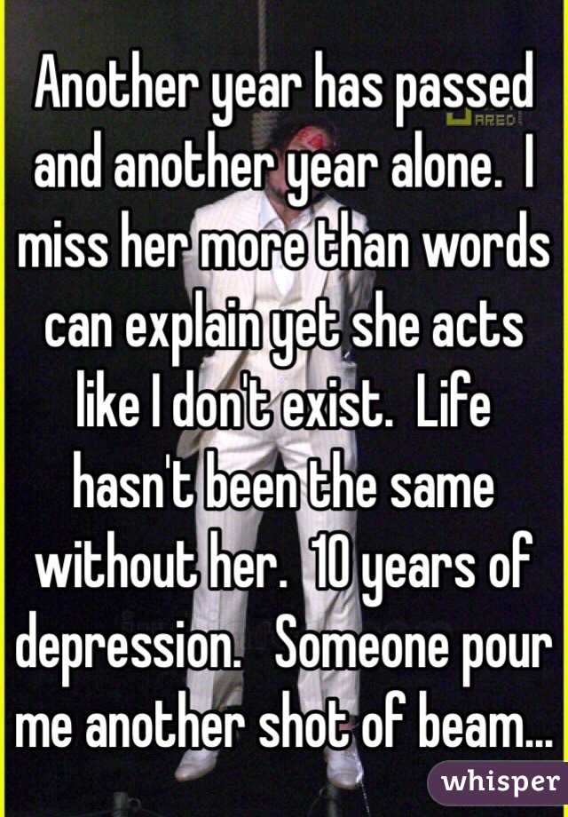 Another year has passed and another year alone.  I miss her more than words can explain yet she acts like I don't exist.  Life hasn't been the same without her.  10 years of depression.   Someone pour me another shot of beam...