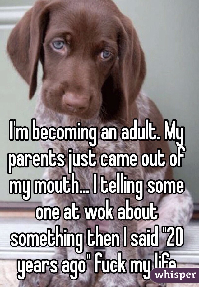 I'm becoming an adult. My parents just came out of my mouth... I telling some one at wok about something then I said "20 years ago" fuck my life