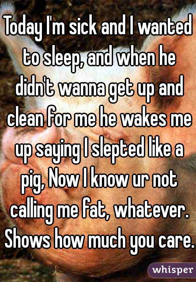 Today I'm sick and I wanted to sleep, and when he didn't wanna get up and clean for me he wakes me up saying I slepted like a pig, Now I know ur not calling me fat, whatever. Shows how much you care.