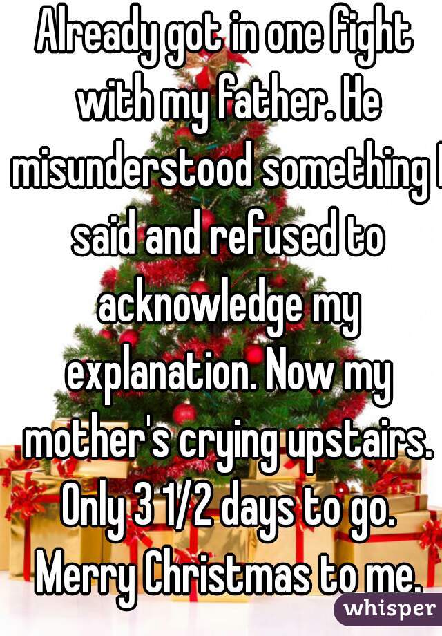 Already got in one fight with my father. He misunderstood something I said and refused to acknowledge my explanation. Now my mother's crying upstairs. Only 3 1/2 days to go. Merry Christmas to me.