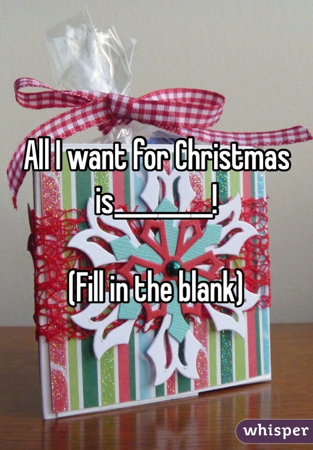 All I want for Christmas is_________!

(Fill in the blank)