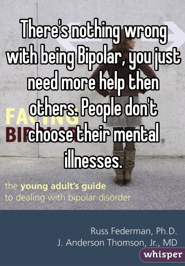 There's nothing wrong with being Bipolar, you just need more help then others. People don't choose their mental illnesses.