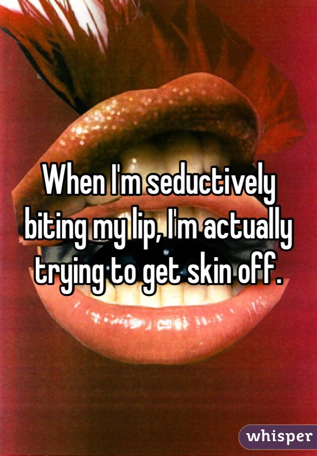 When I'm seductively biting my lip, I'm actually trying to get skin off. 