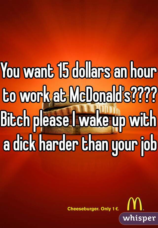 You want 15 dollars an hour to work at McDonald's????
Bitch please I wake up with a dick harder than your job