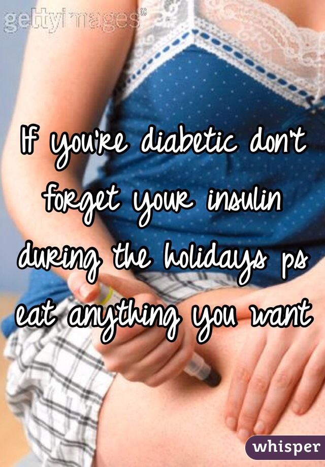 If you're diabetic don't forget your insulin during the holidays ps eat anything you want