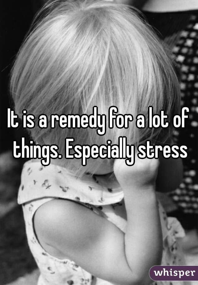 It is a remedy for a lot of things. Especially stress