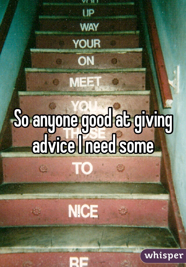 So anyone good at giving advice I need some