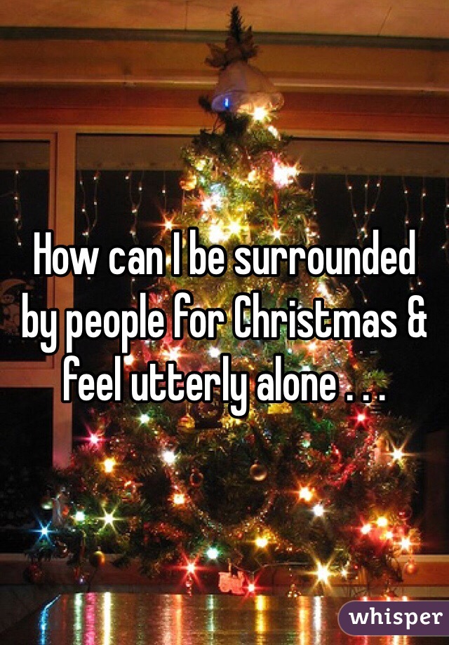 How can I be surrounded by people for Christmas & feel utterly alone . . . 