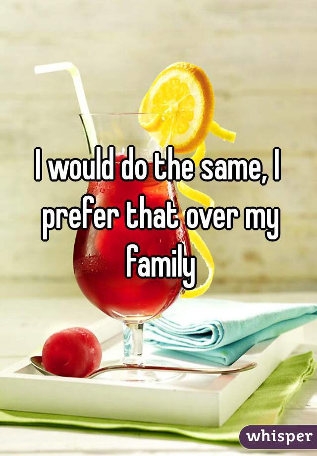 I would do the same, I prefer that over my family