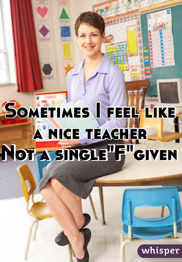 Sometimes I feel like a nice teacher 
Not a single"F"given 