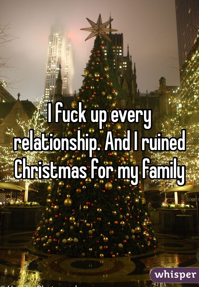 I fuck up every relationship. And I ruined Christmas for my family 
