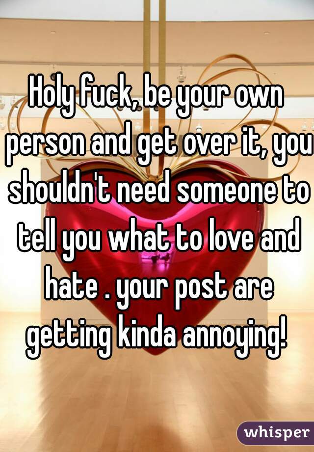 Holy fuck, be your own person and get over it, you shouldn't need someone to tell you what to love and hate . your post are getting kinda annoying! 