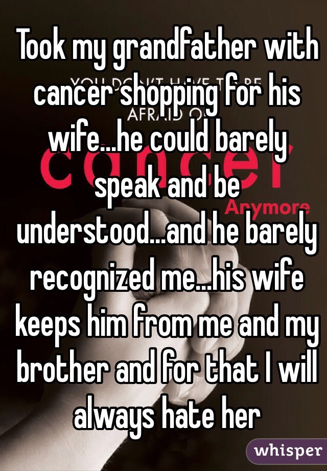 Took my grandfather with cancer shopping for his wife...he could barely speak and be understood...and he barely recognized me...his wife keeps him from me and my brother and for that I will always hate her 