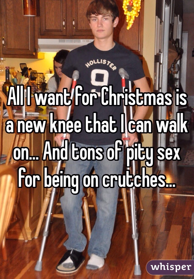 All I want for Christmas is a new knee that I can walk on... And tons of pity sex for being on crutches...