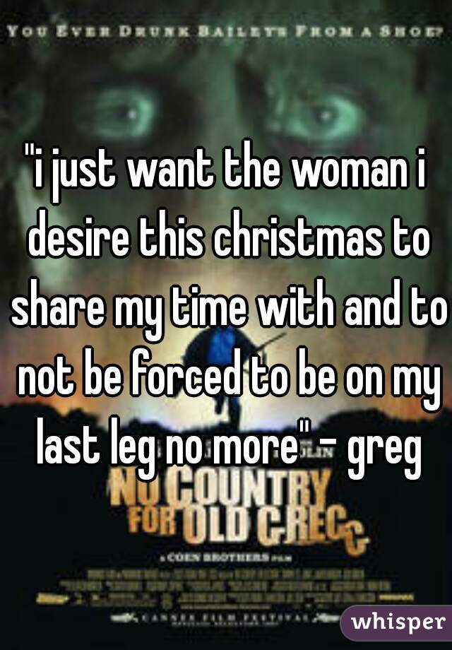 "i just want the woman i desire this christmas to share my time with and to not be forced to be on my last leg no more" - greg