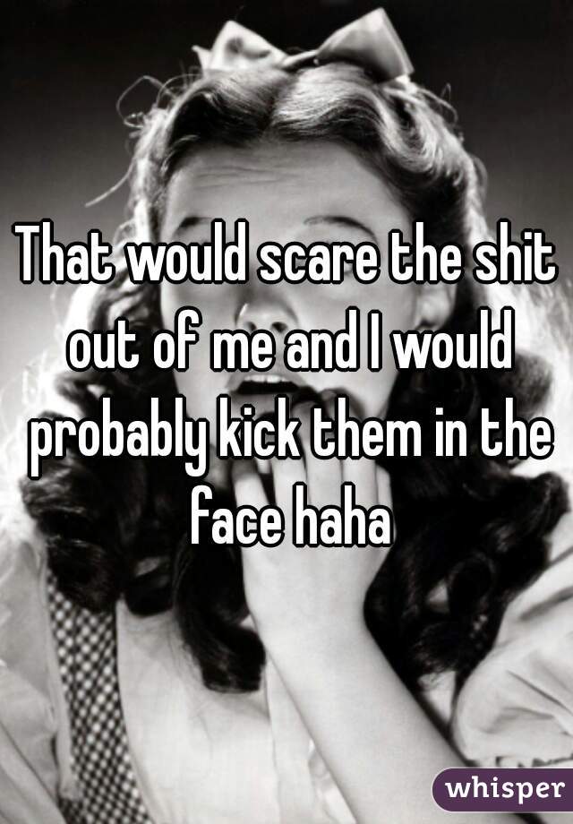 That would scare the shit out of me and I would probably kick them in the face haha