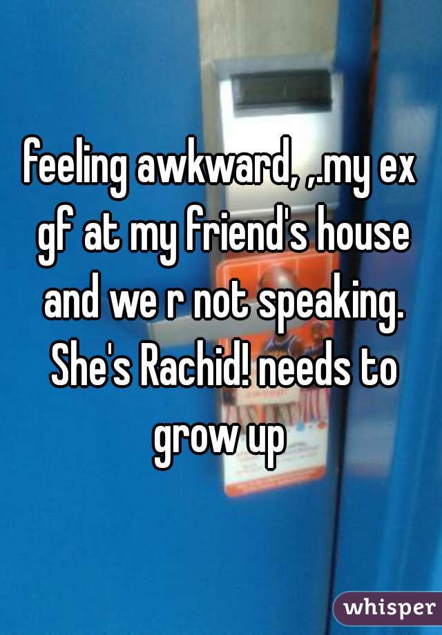 feeling awkward, ,.my ex gf at my friend's house and we r not speaking. She's Rachid! needs to grow up 