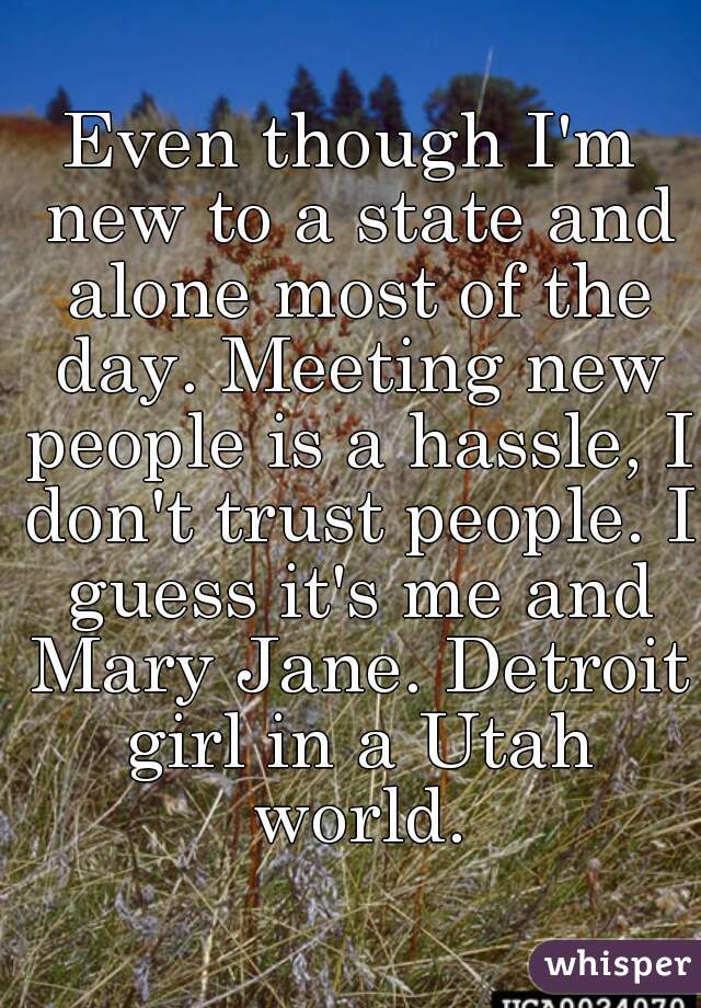 Even though I'm new to a state and alone most of the day. Meeting new people is a hassle, I don't trust people. I guess it's me and Mary Jane. Detroit girl in a Utah world.