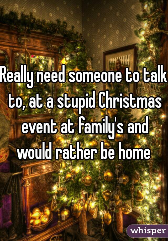 Really need someone to talk to, at a stupid Christmas event at family's and would rather be home 