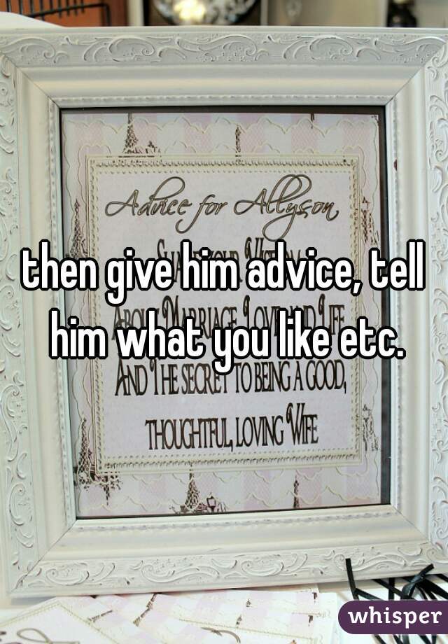 then give him advice, tell him what you like etc.