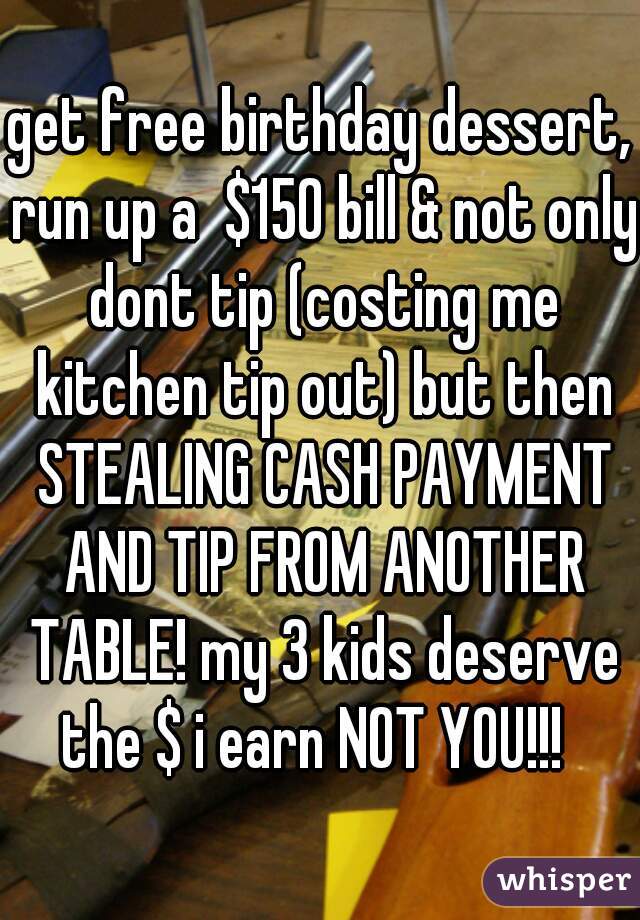 get free birthday dessert, run up a  $150 bill & not only dont tip (costing me kitchen tip out) but then STEALING CASH PAYMENT AND TIP FROM ANOTHER TABLE! my 3 kids deserve the $ i earn NOT YOU!!!  