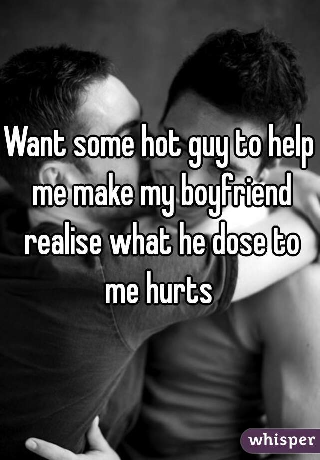 Want some hot guy to help me make my boyfriend realise what he dose to me hurts 