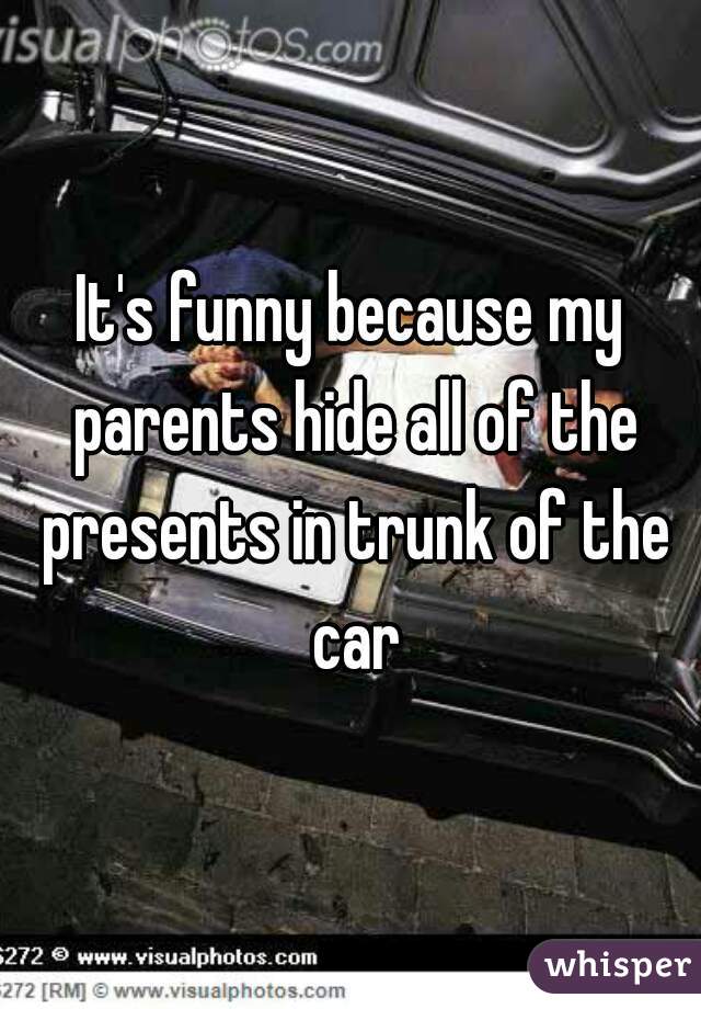 It's funny because my parents hide all of the presents in trunk of the car