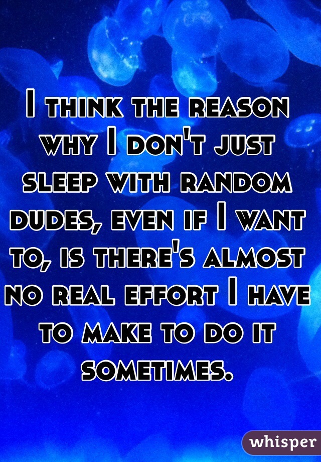 I think the reason why I don't just sleep with random dudes, even if I want to, is there's almost no real effort I have to make to do it sometimes.