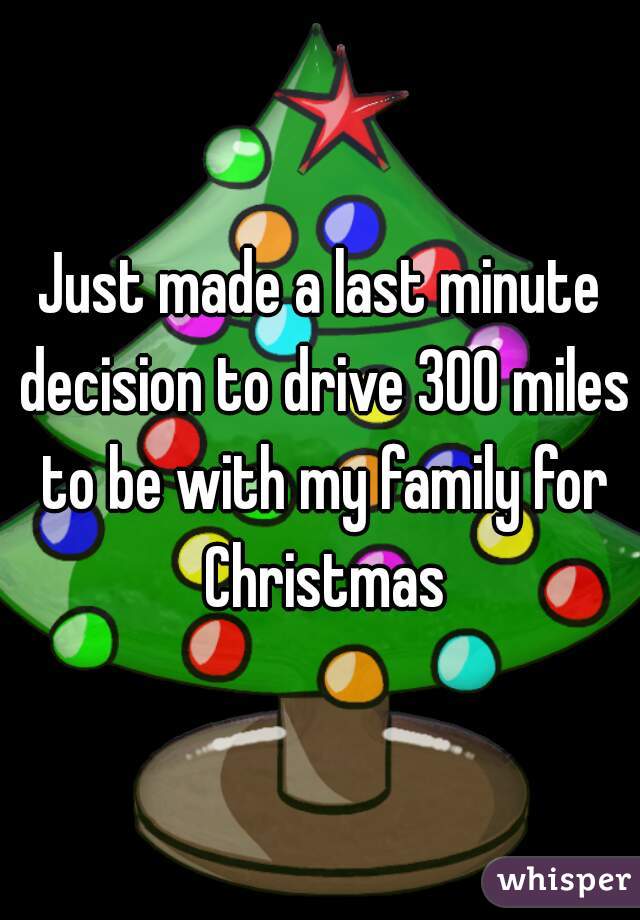 Just made a last minute decision to drive 300 miles to be with my family for Christmas