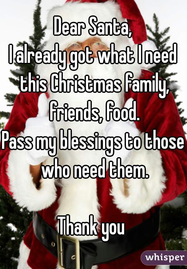 Dear Santa,
I already got what I need this Christmas family, friends, food.
Pass my blessings to those who need them.

Thank you 