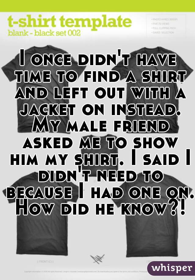 I once didn't have time to find a shirt and left out with a jacket on instead. My male friend asked me to show him my shirt. I said I didn't need to because I had one on. How did he know?!