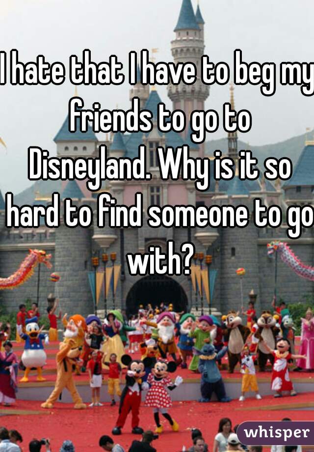 I hate that I have to beg my friends to go to Disneyland. Why is it so hard to find someone to go with?