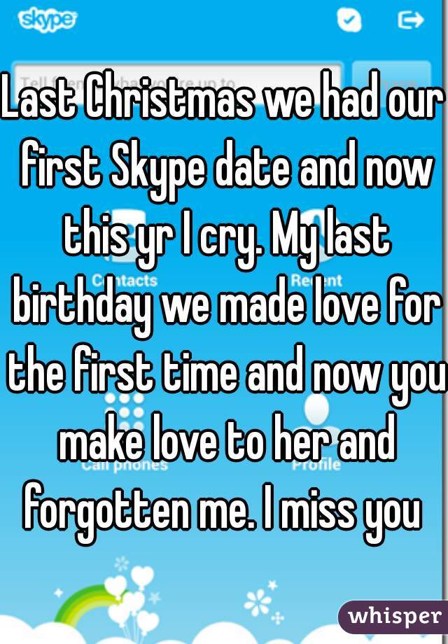 Last Christmas we had our first Skype date and now this yr I cry. My last birthday we made love for the first time and now you make love to her and forgotten me. I miss you 