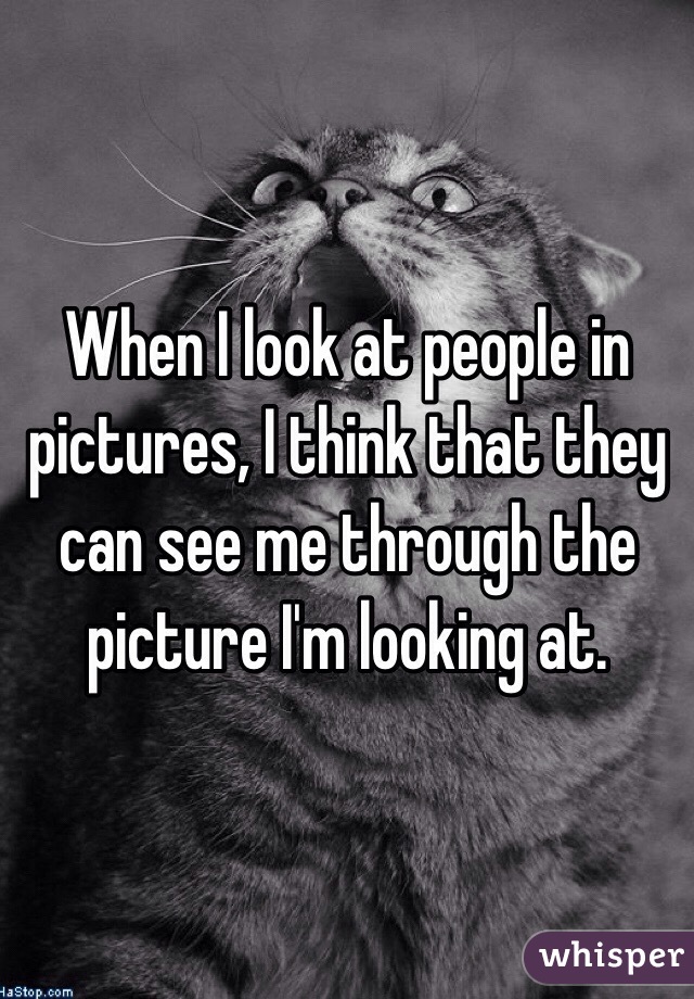 When I look at people in pictures, I think that they can see me through the picture I'm looking at.