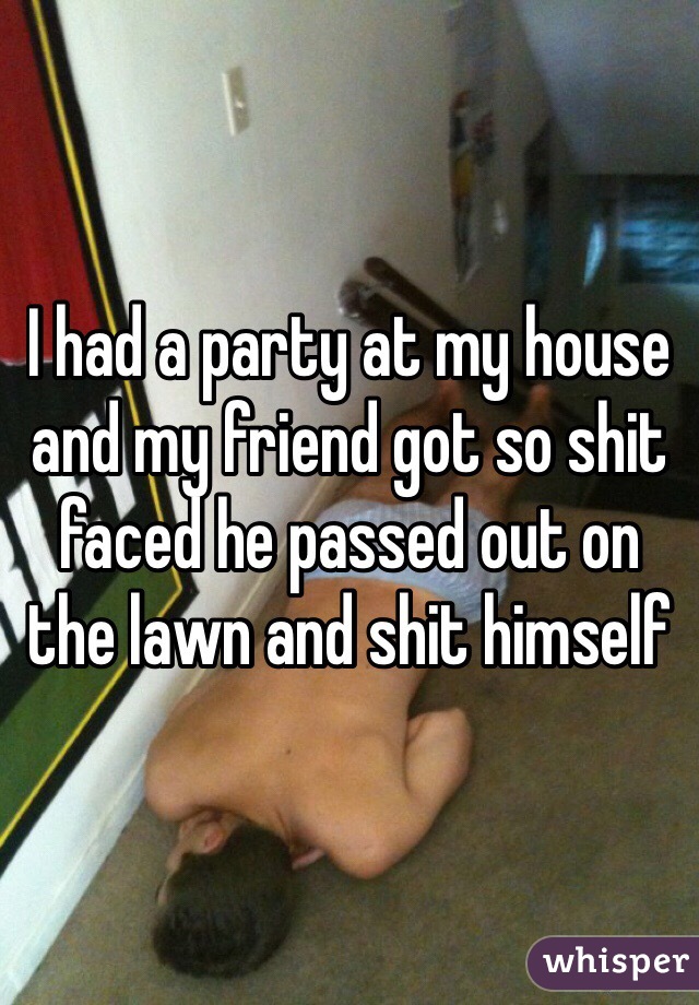 I had a party at my house and my friend got so shit faced he passed out on the lawn and shit himself 