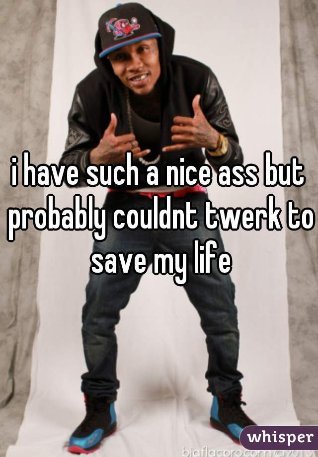 i have such a nice ass but probably couldnt twerk to save my life