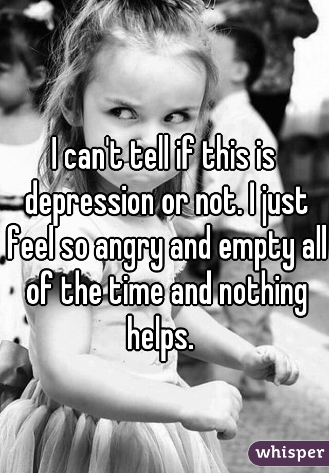 I can't tell if this is depression or not. I just feel so angry and empty all of the time and nothing helps.  