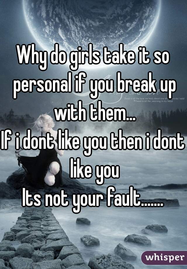 Why do girls take it so personal if you break up with them...
If i dont like you then i dont like you
Its not your fault.......