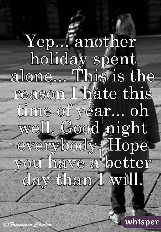 Yep... another holiday spent alone... This is the reason I hate this time of year... oh well. Good night everybody. Hope you have a better day than I will.