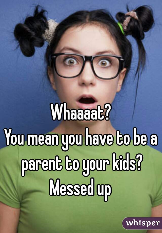 Whaaaat?
You mean you have to be a parent to your kids?
Messed up