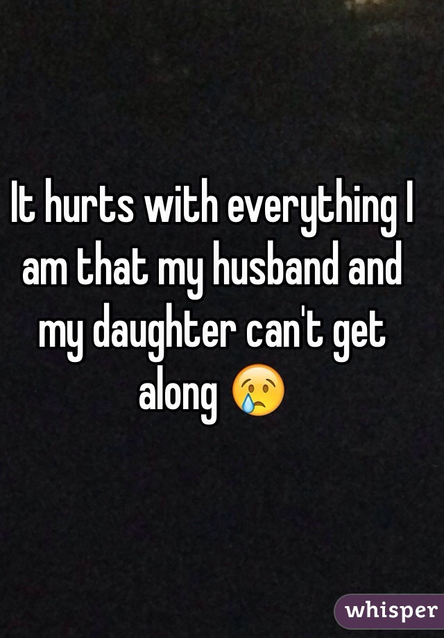 It hurts with everything I am that my husband and my daughter can't get along 😢