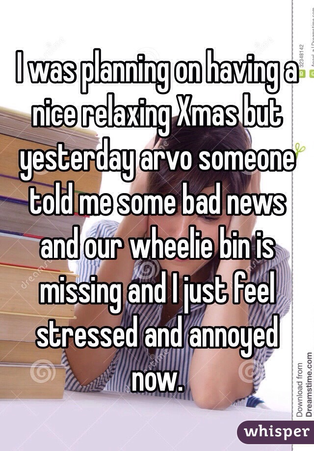 I was planning on having a nice relaxing Xmas but yesterday arvo someone told me some bad news and our wheelie bin is missing and I just feel stressed and annoyed now. 