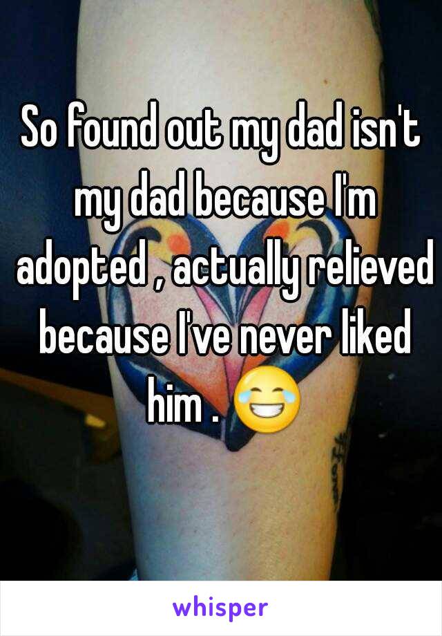 So found out my dad isn't my dad because I'm adopted , actually relieved because I've never liked him . 😂 