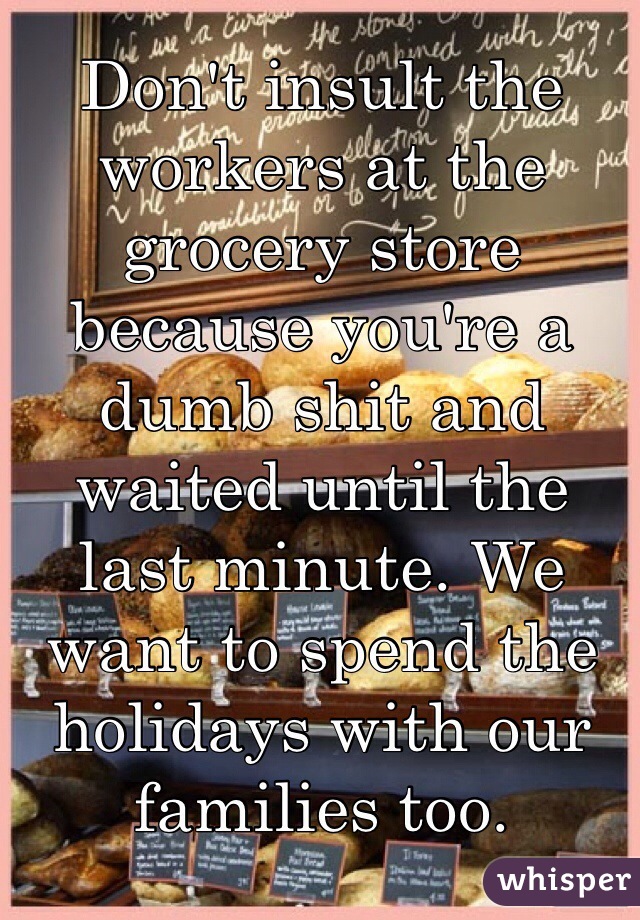 Don't insult the workers at the grocery store because you're a dumb shit and waited until the last minute. We want to spend the holidays with our families too.