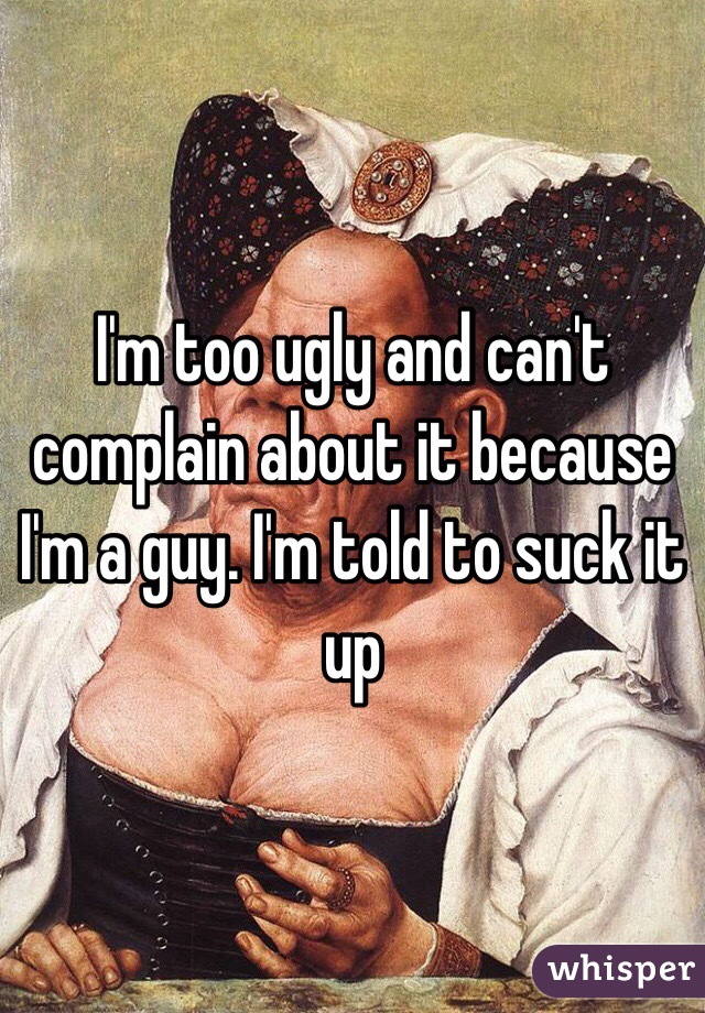 I'm too ugly and can't complain about it because I'm a guy. I'm told to suck it up