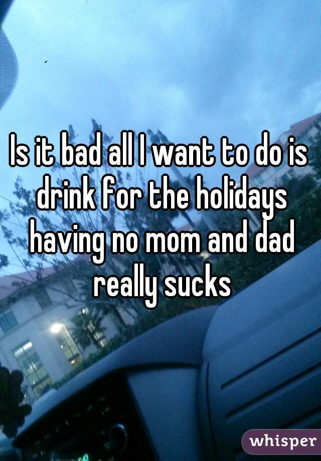 Is it bad all I want to do is drink for the holidays having no mom and dad really sucks