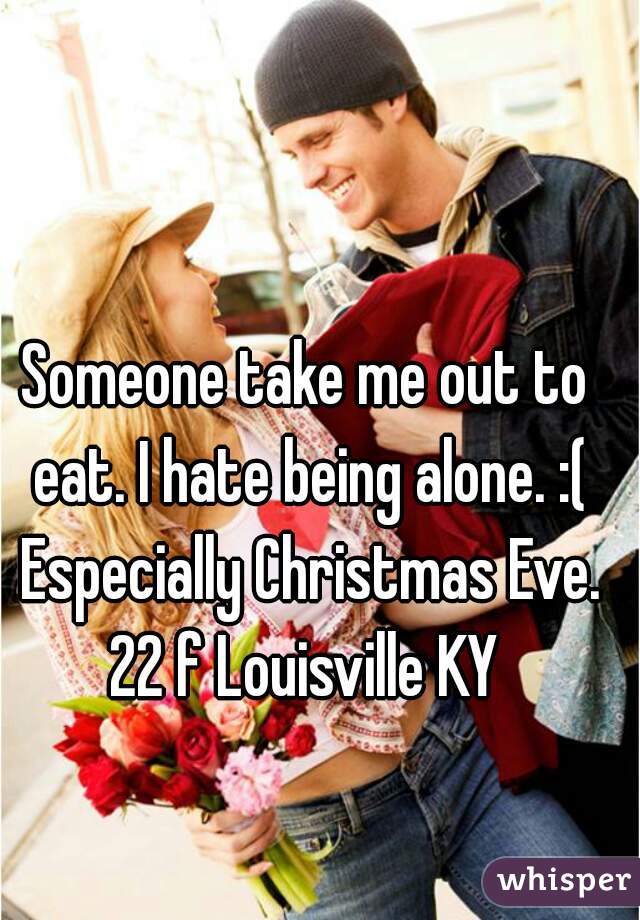 Someone take me out to eat. I hate being alone. :( Especially Christmas Eve.
22 f Louisville KY