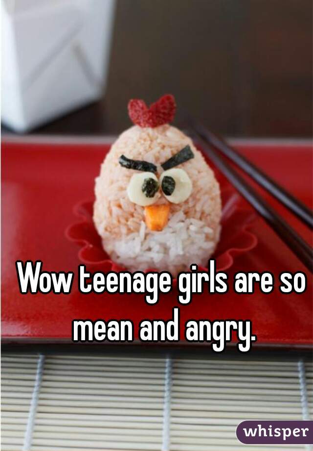 Wow teenage girls are so mean and angry.